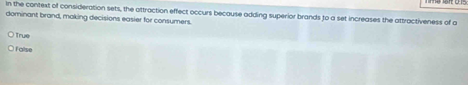 Tme left 0:15
In the context of consideration sets, the attraction effect occurs because adding superior brands to a set increases the attractiveness of a
dominant brand, making decisions easier for consumers.
True
False