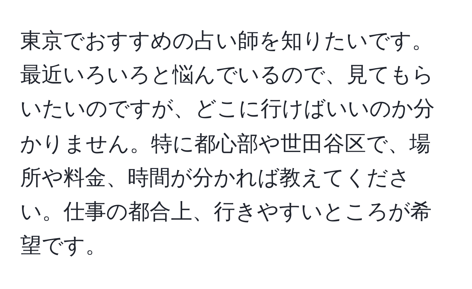 東京でおすすめの占い師を知りたいです。最近いろいろと悩んでいるので、見てもらいたいのですが、どこに行けばいいのか分かりません。特に都心部や世田谷区で、場所や料金、時間が分かれば教えてください。仕事の都合上、行きやすいところが希望です。