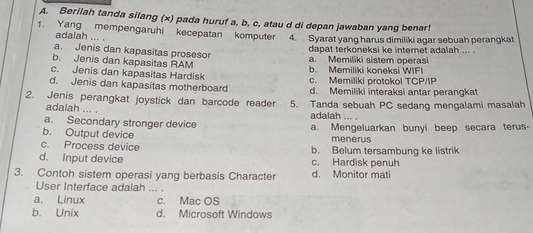 Berilah tanda silang (x) pada huruf a, b, c, atau d di depan jawaban yang benar!
1. Yang mempengaruhi kecepatan komputer 4. Syarat yang harus dimiliki agar sebuah perangkat
adalah ... .
dapat terkoneksi ke internet adalah ... .
a. Jenis dan kapasitas prosesor
b. Jenis dan kapasitas RAM a. Memiliki sistem operasi
c. Jenis dan kapasitas Hardisk b. Memiliki koneksi WIFI
d. Jenis dan kapasitas motherboard c. Memiliki protokol TCP/IP
d. Memiliki interaksi antar perangkat
2. Jenis perangkat joystick dan barcode reader 5. Tanda sebuah PC sedang mengalami masalah
adalah ... . adalah ... .
a. Secondary stronger device
b. Output device a. Mengeluarkan bunyi beep secara terus-
menerus
c. Process device b. Belum tersambung ke listrik
d. Input device c. Hardisk penuh
3. Contoh sistem operasi yang berbasis Character d. Monitor mati
User Interface adalah ... .
a. Linux c. Mac OS
b. Unix d. Microsoft Windows