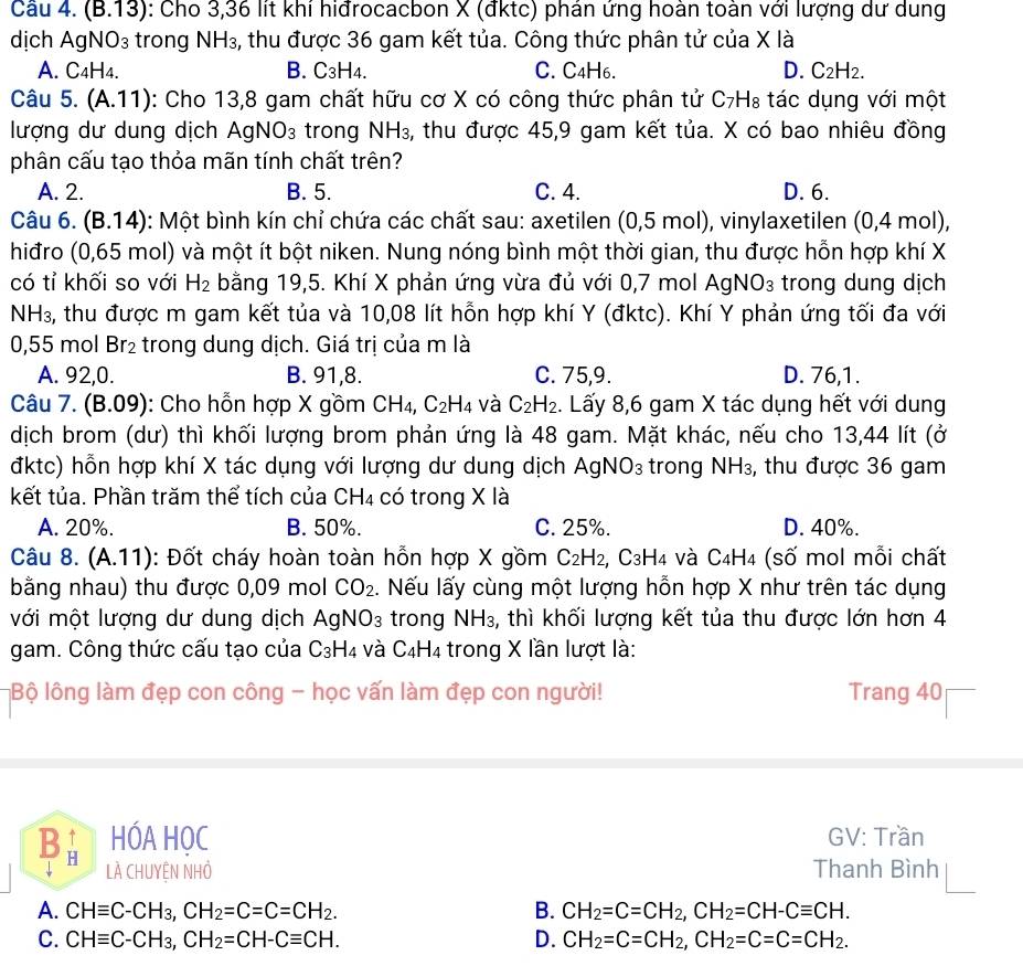 (B.13) : Cho 3,36 lít khí hiđrocacbon X (đktc) phán ứng hoàn toàn với lượng dư dung
dịch AgNO₃ trong NH_3 , thu được 36 gam kết tủa. Công thức phân tử của X là
A. C4H4. B. C₃H4. C. C4H6. D. C₂H2.
Câu 5. (A.11): Cho 13,8 gam chất hữu cơ X có công thức phân tử C₇H₈ tác dụng với một
lượng dư dung dịch AgNO₃ trong NH₃, thu được 45,9 gam kết tủa. X có bao nhiêu đồng
phân cấu tạo thỏa mãn tính chất trên?
A. 2. B. 5. C. 4. D. 6.
Câu 6. (B.14) 0: Một bình kín chỉ chứa các chất sau: axetilen (0,5 mol), vinylaxetilen (0,4 mol),
hiđro (0,65 mol) và một ít bột niken. Nung nóng bình một thời gian, thu được hỗn hợp khí X
có tỉ khối so với H_2 bằng 19,5. Khí X phản ứng vừa đủ với 0,7 mol Agl VO_3 trong dung dịch
NH₃, thu được m gam kết tủa và 10,08 lít hỗn hợp khí Y (đktc). Khí Y phản ứng tối đa với
0,55 mol Br_2 trong dung dịch. Giá trị của m là
A. 92,0. B. 91,8. C. 75,9. D. 76,1.
Câu 7. (B.09) : Cho hỗn hợp X gồm CH_4, C_2H_4 và C_2H_2. Lấy 8,6 gam X tác dụng hết với dung
dịch brom (dư) thì khối lượng brom phản ứng là 48 gam. Mặt khác, nếu cho 13,44 lít (ở
đktc) hỗn hợp khí X tác dụng với lượng dư dung dịch AgNO_3 trong NH_3, , thu được 36 gam
kết tủa. Phần trăm thể tích của CH4 có trong X là
A. 20%. B. 50%. C. 25%. D. 40%.
Câu 8. (A.11): Đốt cháy hoàn toàn hỗn hợp X gồm C_2H_2, C_3H_4 và C4H4 (số mol mỗi chất
bằng nhau) thu được 0,09 mol CO_2. Nếu lấy cùng một lượng hỗn hợp X như trên tác dụng
mới một lượng dư dung dịch AgN IO_3 trong NH₃, thì khối lượng kết tủa thu được lớn hơn 4
gam. Công thức cấu tạo của C₃H4 và C₄H4 trong X lần lượt là:
Bộ lông làm đẹp con công - học vấn làm đẹp con người! Trang 40
Bà HÓA HỌC  GV: Trần
LÀ CHUYÊN NHỏ Thanh Bình
A. CHequiv C-CH_3,CH_2=C=C=CH_2. B. CH_2=C=CH_2,CH_2=CH-Cequiv CH.
C. CHequiv C-CH_3,CH_2=CH-Cequiv CH. D. CH_2=C=CH_2,CH_2=C=C=CH_2.