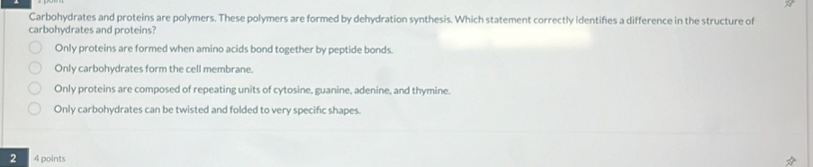 Carbohydrates and proteins are polymers. These polymers are formed by dehydration synthesis. Which statement correctly identifies a difference in the structure of
carbohydrates and proteins?
Only proteins are formed when amino acids bond together by peptide bonds.
Only carbohydrates form the cell membrane.
Only proteins are composed of repeating units of cytosine, guanine, adenine, and thymine.
Only carbohydrates can be twisted and folded to very specific shapes.
2 4 points