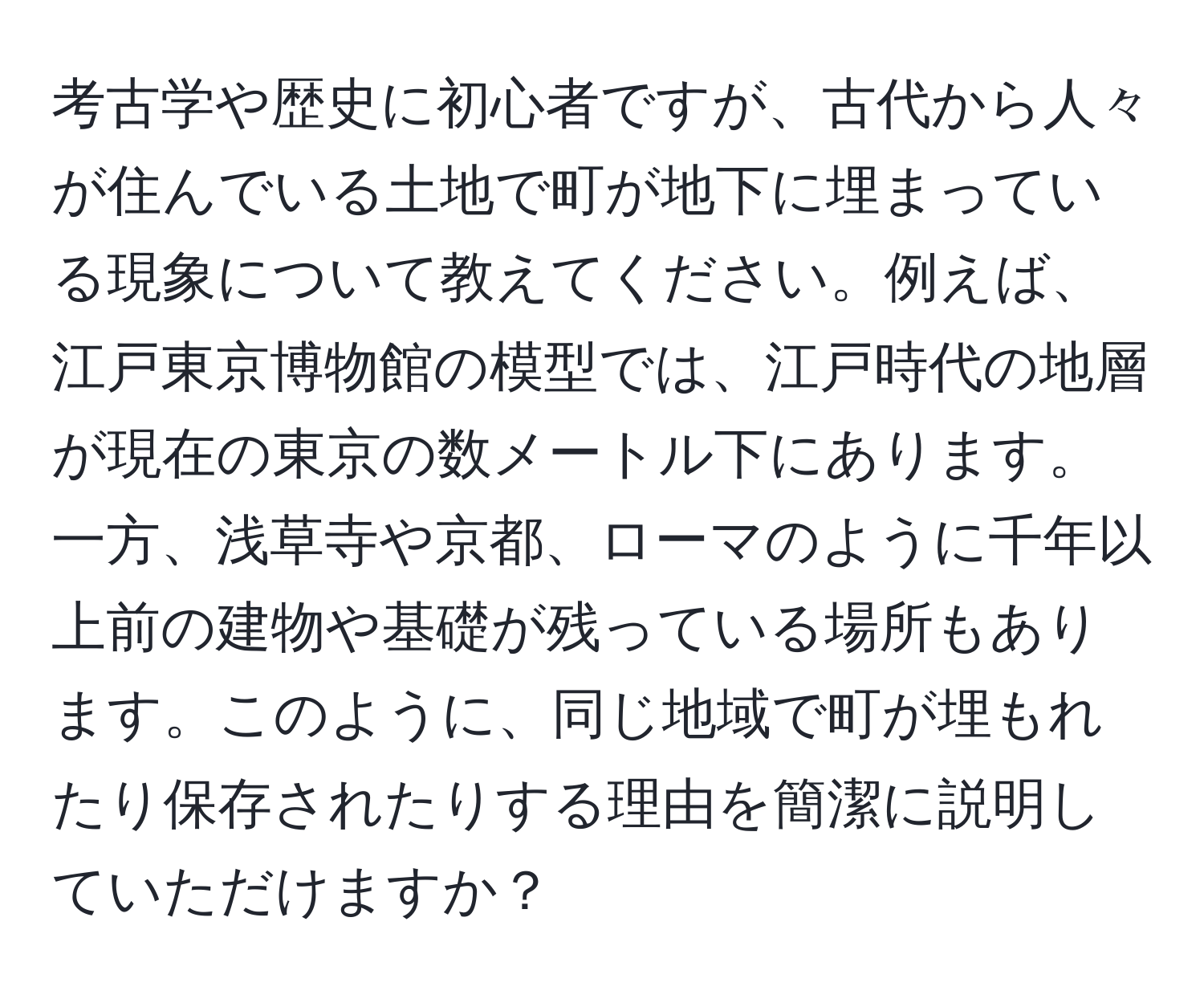 考古学や歴史に初心者ですが、古代から人々が住んでいる土地で町が地下に埋まっている現象について教えてください。例えば、江戸東京博物館の模型では、江戸時代の地層が現在の東京の数メートル下にあります。一方、浅草寺や京都、ローマのように千年以上前の建物や基礎が残っている場所もあります。このように、同じ地域で町が埋もれたり保存されたりする理由を簡潔に説明していただけますか？