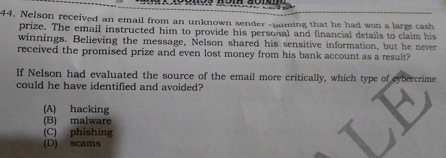 Nelson received an email from an unknown sender claiming that he had won a large cash
prize. The email instructed him to provide his personal and financial details to claim his
winnings. Believing the message, Nelson shared his sensitive information, but he never
received the promised prize and even lost money from his bank account as a result?
If Nelson had evaluated the source of the email more critically, which type of cybercrime
could he have identified and avoided?
(A) hacking
(B) malware
(C) phishing
(D) scams