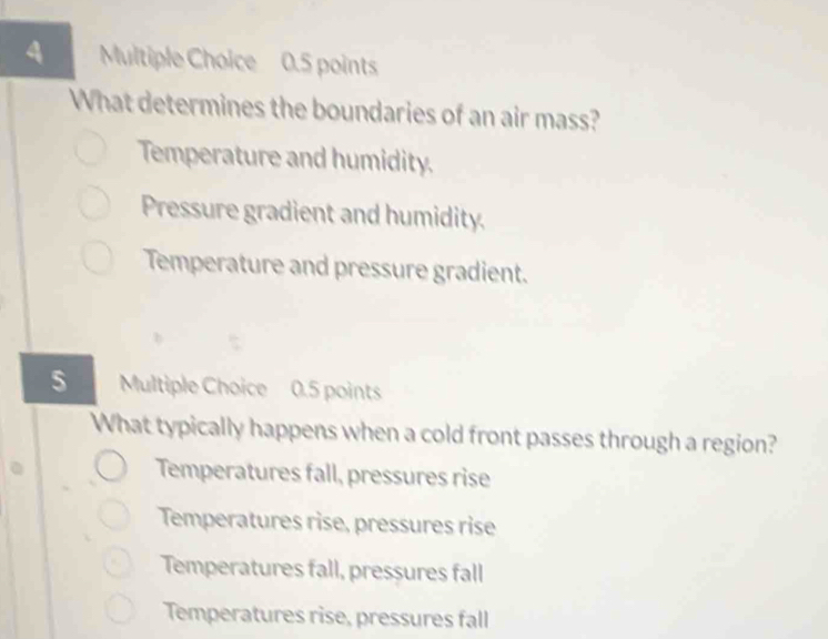 What determines the boundaries of an air mass?
Temperature and humidity.
Pressure gradient and humidity.
Temperature and pressure gradient.
5 Multiple Choice 0.5 points
What typically happens when a cold front passes through a region?
Temperatures fall, pressures rise
Temperatures rise, pressures rise
Temperatures fall, pressures fall
Temperatures rise, pressures fall