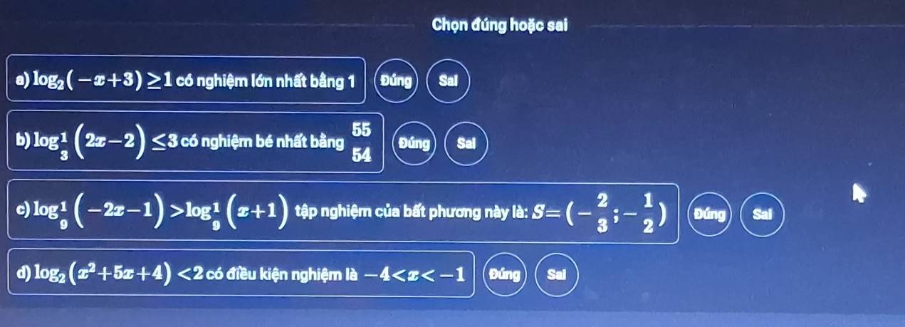 Chọn đúng hoặc sai 
a) log _2(-x+3)≥ 1 có nghiệm lớn nhất bằng 1 Đúng Sal 
b log _ 1/3 (2x-2)≤ 3 có nghiệm bé nhất bằng 55 Đúng Sal 
54 
c) log _9^(1(-2x-1)>log _9^1(x+1) tập nghiệm của bất phương này là: S=(-frac 2)3;- 1/2 ) Đúng 
d) log _2(x^2+5x+4)<2</tex> có điều kiện nghiệm la-4 Đúng Sai