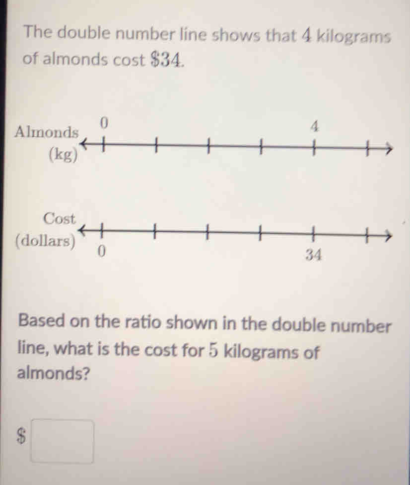 The double number line shows that 4 kilograms
of almonds cost $34.
A
(
Based on the ratio shown in the double number
line, what is the cost for 5 kilograms of
almonds?
$