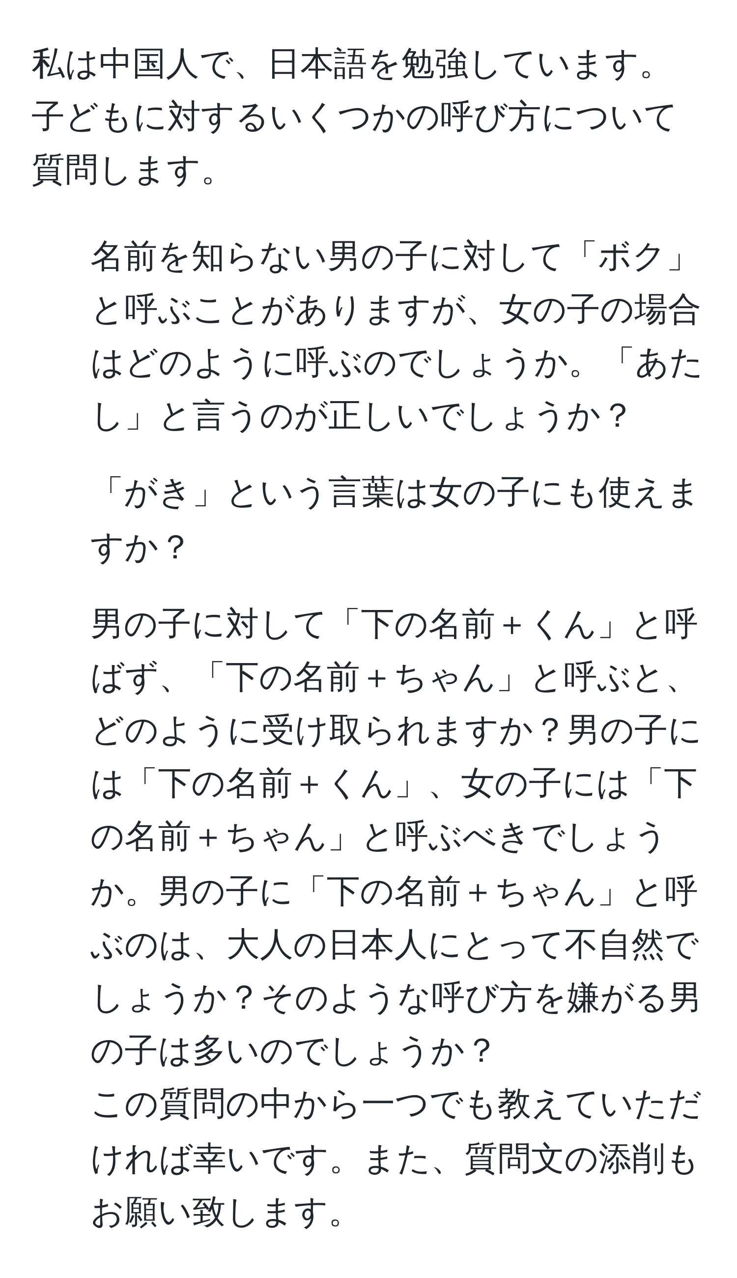 私は中国人で、日本語を勉強しています。子どもに対するいくつかの呼び方について質問します。

1. 名前を知らない男の子に対して「ボク」と呼ぶことがありますが、女の子の場合はどのように呼ぶのでしょうか。「あたし」と言うのが正しいでしょうか？

2. 「がき」という言葉は女の子にも使えますか？

3. 男の子に対して「下の名前＋くん」と呼ばず、「下の名前＋ちゃん」と呼ぶと、どのように受け取られますか？男の子には「下の名前＋くん」、女の子には「下の名前＋ちゃん」と呼ぶべきでしょうか。男の子に「下の名前＋ちゃん」と呼ぶのは、大人の日本人にとって不自然でしょうか？そのような呼び方を嫌がる男の子は多いのでしょうか？
この質問の中から一つでも教えていただければ幸いです。また、質問文の添削もお願い致します。