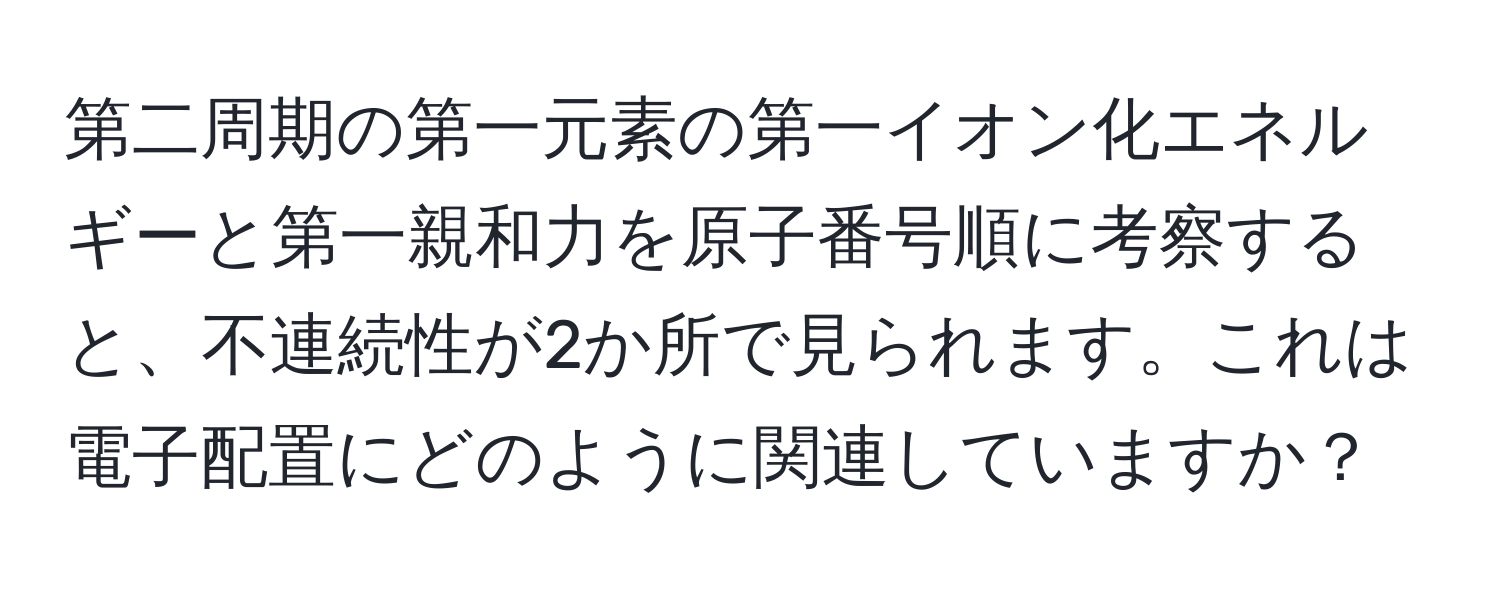 第二周期の第一元素の第一イオン化エネルギーと第一親和力を原子番号順に考察すると、不連続性が2か所で見られます。これは電子配置にどのように関連していますか？