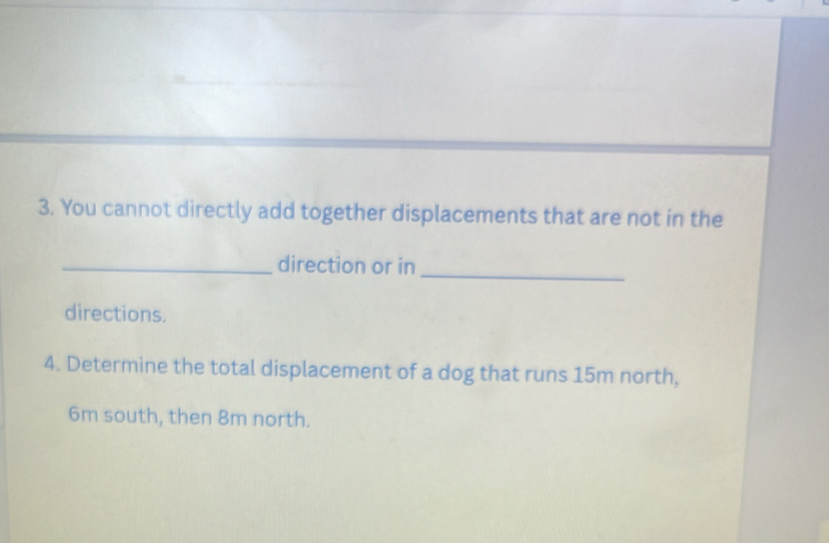 You cannot directly add together displacements that are not in the 
_direction or in 
_ 
directions. 
4. Determine the total displacement of a dog that runs 15m north,
6m south, then 8m north.