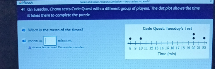 Ready Mean and Mean Absolute Deviation — Instruction — Level F 
a On Tuesday, Chann tests Code Quest with a different group of players. The dot plot shows the time 
it takes them to complete the puzzle. 
What is the mean of the times? 
a mean=| minutes
A An error has occurred. Please enter a number.