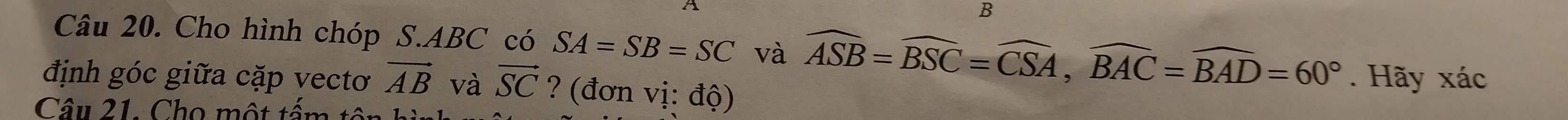 Cho hình chóp S. ABC có SA=SB=SC và widehat ASB=widehat BSC=widehat CSA, widehat BAC=widehat BAD=60°. Hãy xác 
định góc giữa cặp vectơ vector AB và vector SC ? (đơn vị: độ) 
Câu 21. Cho một tấm tổ