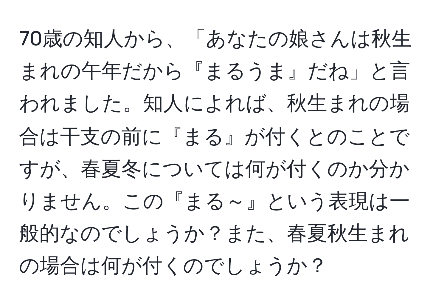 70歳の知人から、「あなたの娘さんは秋生まれの午年だから『まるうま』だね」と言われました。知人によれば、秋生まれの場合は干支の前に『まる』が付くとのことですが、春夏冬については何が付くのか分かりません。この『まる～』という表現は一般的なのでしょうか？また、春夏秋生まれの場合は何が付くのでしょうか？