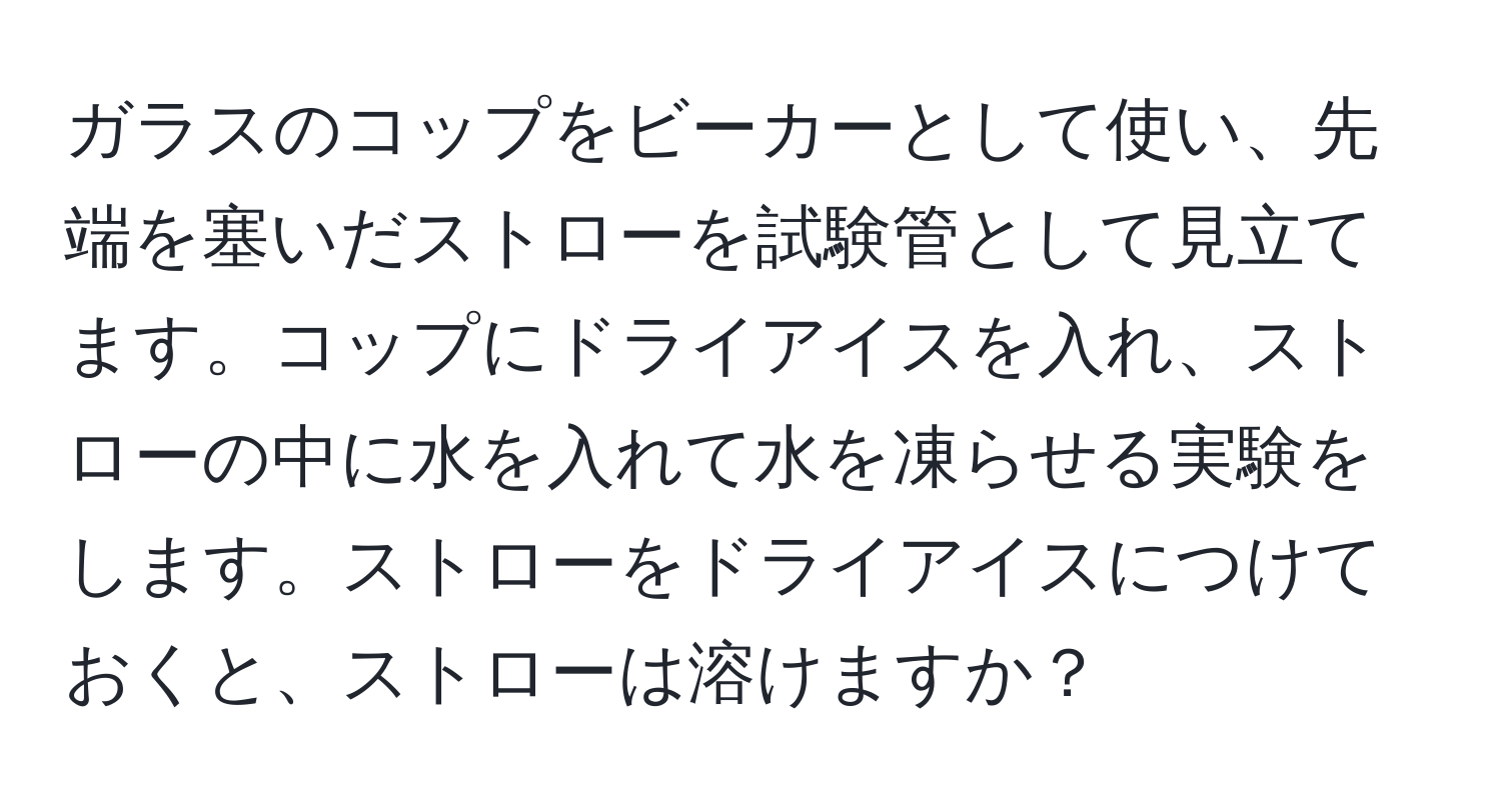 ガラスのコップをビーカーとして使い、先端を塞いだストローを試験管として見立てます。コップにドライアイスを入れ、ストローの中に水を入れて水を凍らせる実験をします。ストローをドライアイスにつけておくと、ストローは溶けますか？