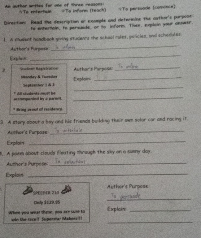 An author writes for one of three reasons: 
☆To entertain ☆To inform (teach) ☆To persuade (convince) 
Direction: Read the description or example and determine the author's purpose: 
to entertain, to persuade, or to inform. Then, explain your answer. 
I. A student handbook giving students the school rules, policies, and schedules. 
Author's Purpose 
_ 
Explain: 
_ 
2. Student Registration Author's Purpose: 
_ 
Monday & Tuesday Explain:_ 
_ 
September 1 & 2 
All students must be 
accompanied by a parent. 
_ 
Bring proof of residency. 
3. A story about a boy and his friends building their own solar car and racing it. 
Author's Purpose: 
_ 
Explain: 
_ 
4. A poem about clouds floating through the sky on a sunny day. 
Author's Purpose:_ 
Explain_ 
Author's Purpose: 
SPEEDER 210
Only $129.95
_ 
When you wear these, you are sure to Explain:_ 
_ 
win the race!! Superstar Makers!!!