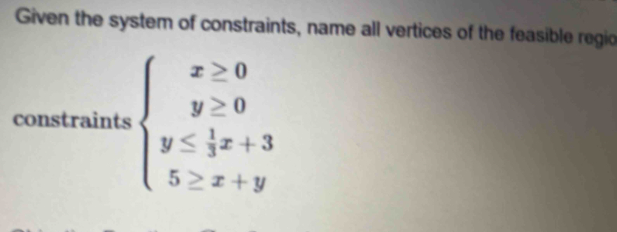 Given the system of constraints, name all vertices of the feasible regio 
constraints beginarrayl x≥ 0 y≥ 0 y≤  1/3 x+3 5≥ x+yendarray.