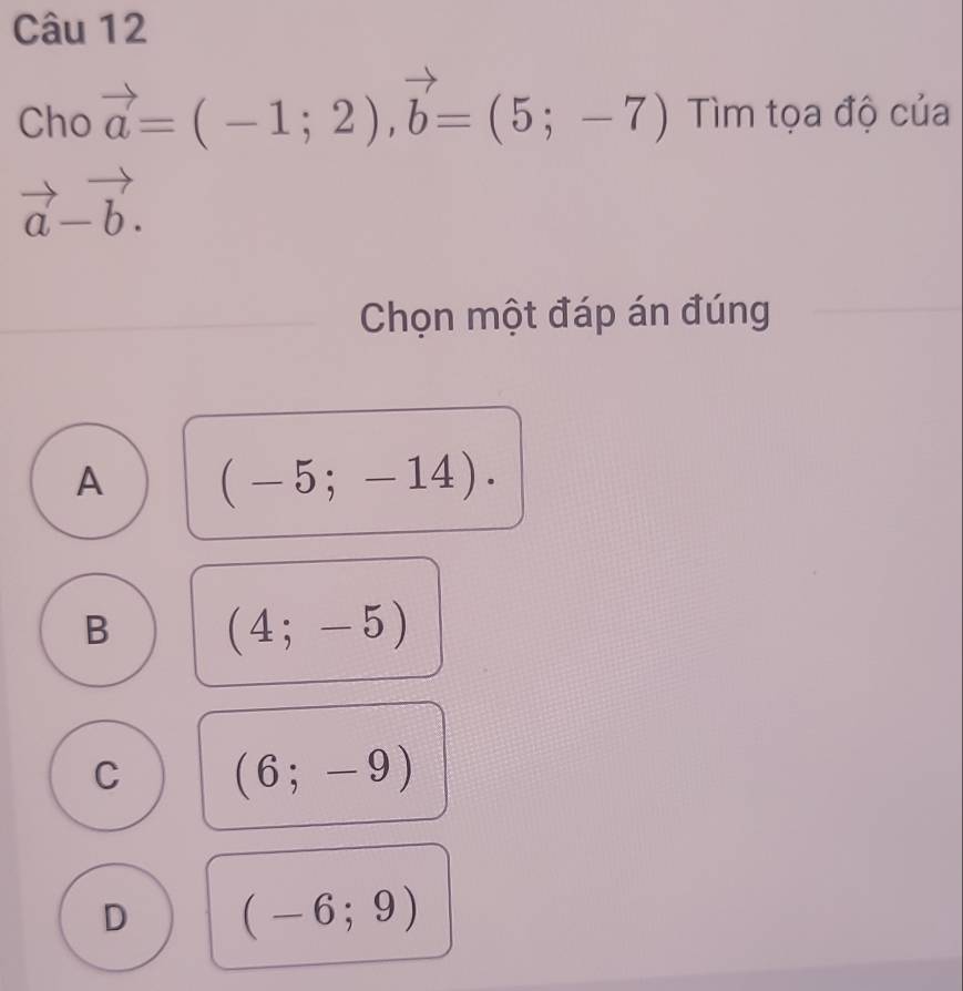 Cho vector a=(-1;2), vector b=(5;-7) Tìm tọa độ của
vector a-vector b. 
Chọn một đáp án đúng
A (-5;-14).
B (4;-5)
C (6;-9)
D (-6;9)