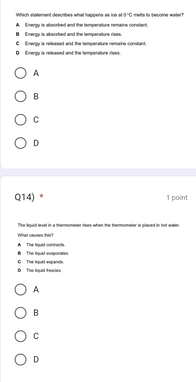 Which statement describes what happens as ice at 0°C melts to become water?
A Energy is absorbed and the temperature remains constant.
B Energy is absorbed and the temperature rises
C Energy is released and the temperature remains constant.
D Energy is released and the temperature rises.
A
B
C
D
Q14) * 1 point
The liquid level in a thermometer rises when the thermometer is placed in hot water.
What causes this?
A The liquid contracts.
B The liquid evaporates.
C The liquid expands.
D The liquid freezes.
A
B
C
D