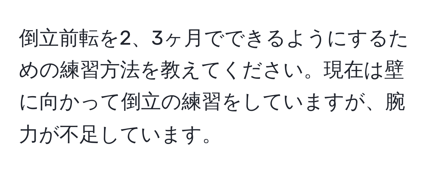 倒立前転を2、3ヶ月でできるようにするための練習方法を教えてください。現在は壁に向かって倒立の練習をしていますが、腕力が不足しています。