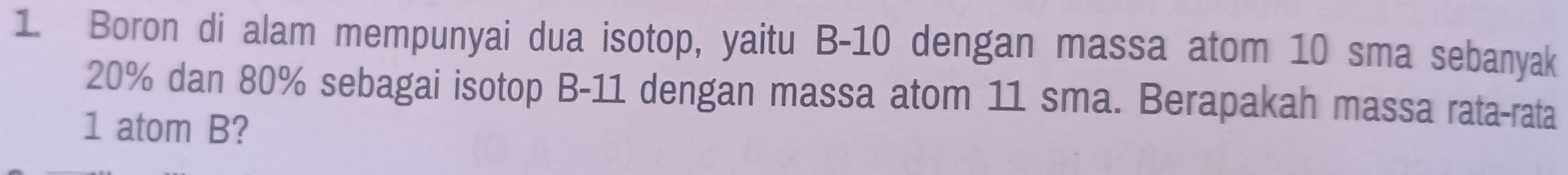 Boron di alam mempunyai dua isotop, yaitu B-10 dengan massa atom 10 sma sebanyak
20% dan 80% sebagai isotop B-11 dengan massa atom 11 sma. Berapakah massa rata-rata 
1 atom B?