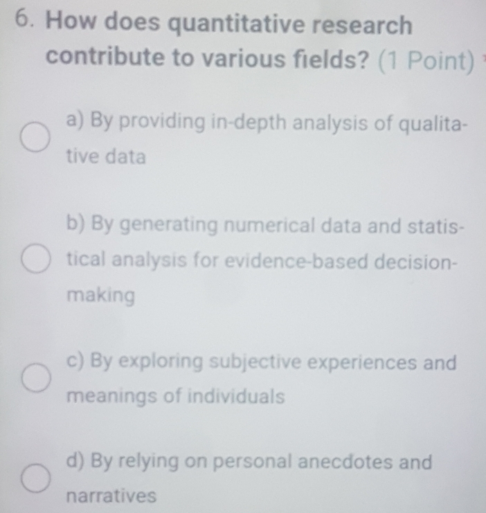 How does quantitative research
contribute to various fields? (1 Point)
a) By providing in-depth analysis of qualita-
tive data
b) By generating numerical data and statis-
tical analysis for evidence-based decision-
making
c) By exploring subjective experiences and
meanings of individuals
d) By relying on personal anecdotes and
narratives