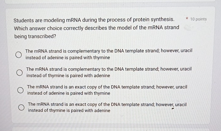 Students are modeling mRNA during the process of protein synthesis. * 10 points
Which answer choice correctly describes the model of the mRNA strand
being transcribed?
The mRNA strand is complementary to the DNA template strand; however, uracil
instead of adenine is paired with thymine
The mRNA strand is complementary to the DNA template strand; however, uracil
instead of thymine is paired with adenine
The mRNA strand is an exact copy of the DNA template strand; however, uracil
instead of adenine is paired with thymine
The mRNA strand is an exact copy of the DNA template strand; however, uracil
instead of thymine is paired with adenine