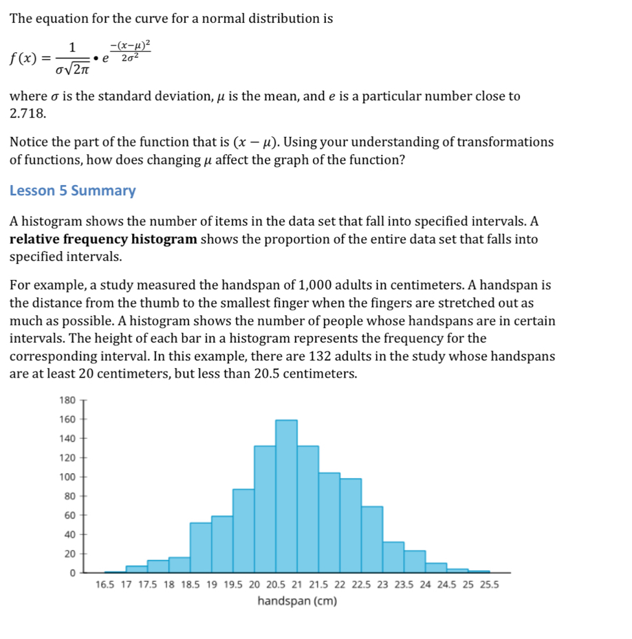 The equation for the curve for a normal distribution is
f(x)= 1/sigma sqrt(2π ) · e^(frac -(x-mu )^2)2sigma^2
where σ is the standard deviation, μ is the mean, and é is a particular number close to
2.718. 
Notice the part of the function that is (x-mu ). Using your understanding of transformations 
of functions, how does changing μ affect the graph of the function? 
Lesson 5 Summary 
A histogram shows the number of items in the data set that fall into specified intervals. A 
relative frequency histogram shows the proportion of the entire data set that falls into 
specified intervals. 
For example, a study measured the handspan of 1,000 adults in centimeters. A handspan is 
the distance from the thumb to the smallest finger when the fingers are stretched out as 
much as possible. A histogram shows the number of people whose handspans are in certain 
intervals. The height of each bar in a histogram represents the frequency for the 
corresponding interval. In this example, there are 132 adults in the study whose handspans 
are at least 20 centimeters, but less than 20.5 centimeters. 
handspan (cm)