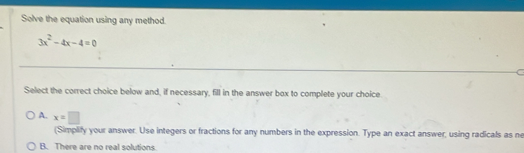 Solve the equation using any method.
3x^2-4x-4=0
Select the correct choice below and, if necessary, fill in the answer box to complete your choice.
A. x=□
(Simplify your answer. Use integers or fractions for any numbers in the expression. Type an exact answer, using radicals as ne
B. There are no real solutions.