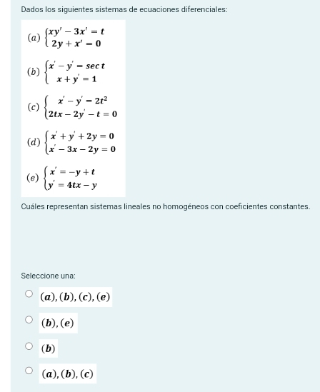 Dados los siguientes sistemas de ecuaciones diferenciales:
(a) beginarrayl xy'-3x'=t 2y+x'=0endarray.
(b) beginarrayl x'-y'=sec t x+y'=1endarray.
(c) beginarrayl x'-y'=2t^2 2tx-2y'-t=0endarray.
(d) beginarrayl x'+y'+2y=0 x'-3x-2y=0endarray.
(e) beginarrayl x'=-y+t y'=4tx-yendarray.
Cuáles representan sistemas lineales no homogéneos con coeficientes constantes.
Seleccione una:
7 (b),(c), (e)
(b),(e)
(b)
(a),(b),(c)