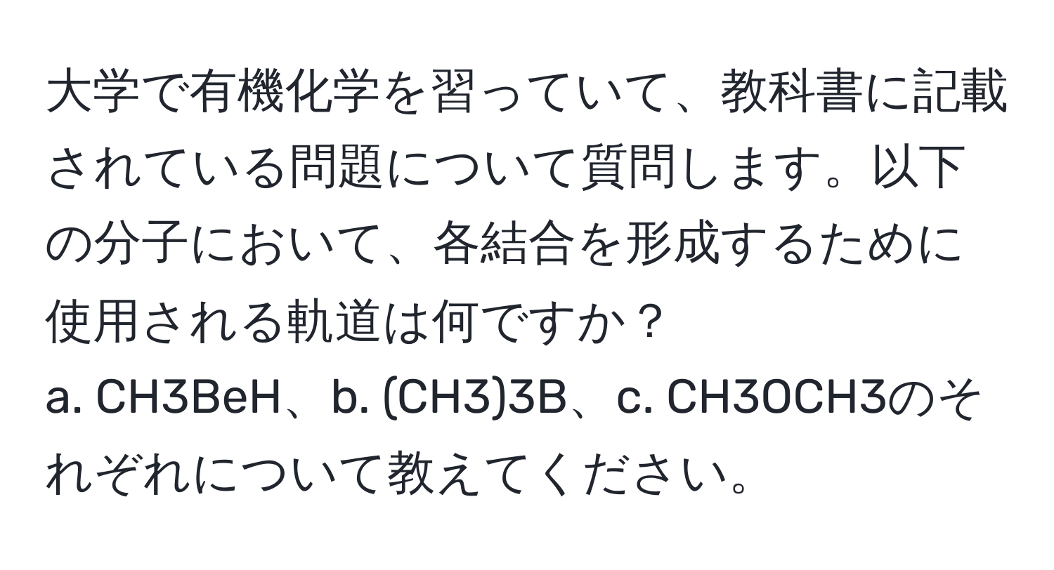 大学で有機化学を習っていて、教科書に記載されている問題について質問します。以下の分子において、各結合を形成するために使用される軌道は何ですか？  
a. CH3BeH、b. (CH3)3B、c. CH3OCH3のそれぞれについて教えてください。