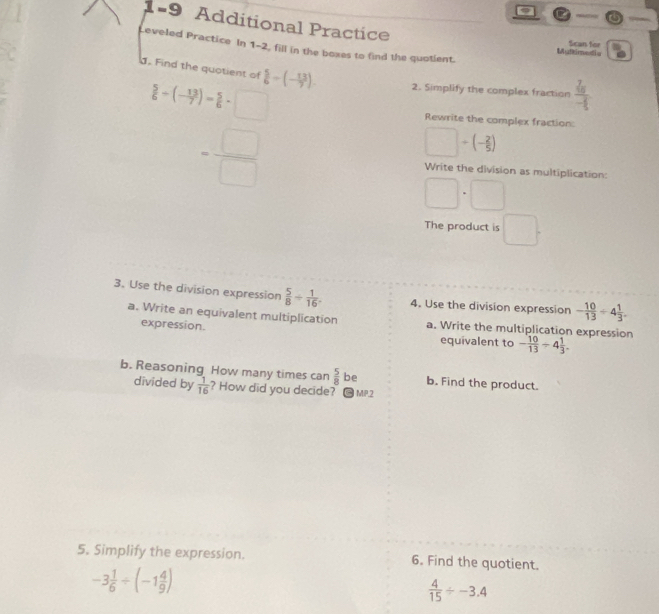 a 
1-9 Additional Practice 
Leveled Practice In 1-2, fill in the boxes to find the quotient. 
Multimedie Scan for 
d. Find the quotient of  5/6 -(- 13/7 ). 2. Simplify the complex fraction frac 2a 2/3 - 1/5 
 2/3 -(-3)^2+ 1/6 = □ /□  
Rewrite the complex fraction:
□ +(- 2/5 )
Write the division as multiplication:
□ · □
The product is □. 
3. Use the division expression  5/8 + 1/16 . 4. Use the division expression - 10/13 / 4 1/3 . 
a. Write an equivalent multiplication a. Write the multiplication expression 
expression. 
equivalent to - 10/13 / 4 1/3 . 
b. Reasoning How many times can  5/8  be b. Find the product. 
divided by  1/16  ? How did you decide? * MP.2 
5. Simplify the expression. 6. Find the quotient.
-3 1/6 / (-1 4/9 )
 4/15 / -3.4