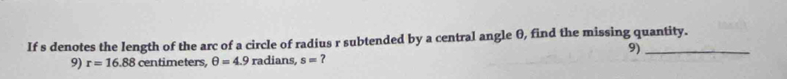 If s denotes the length of the arc of a circle of radius r subtended by a central angle θ, find the missing quantity. 
9) 
9) r=16.88 centimeters, θ =4.9 radians, s= ？