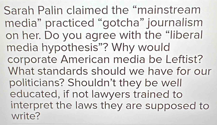 Sarah Palin claimed the “mainstream 
media” practiced “gotcha” journalism 
on her. Do you agree with the “liberal 
media hypothesis"? Why would 
corporate American media be Leftist? 
What standards should we have for our 
politicians? Shouldn't they be well 
educated, if not lawyers trained to 
interpret the laws they are supposed to 
write?