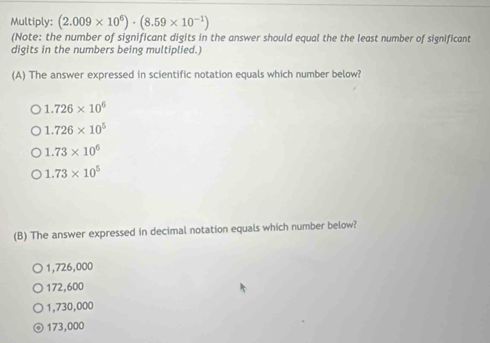 Multiply: (2.009* 10^6)· (8.59* 10^(-1))
(Note: the number of significant digits in the answer should equal the the least number of significant
digits in the numbers being multiplied.)
(A) The answer expressed in scientific notation equals which number below?
1.726* 10^6
1.726* 10^5
1.73* 10^6
1.73* 10^5
(B) The answer expressed in decimal notation equals which number below?
1,726,000
172,600
1,730,000
173,000