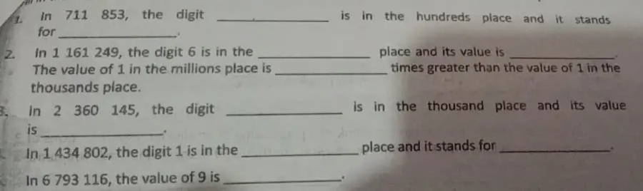 In 711 853, the digit _is in the hundreds place and it stands. 
for_ 
. 
2. In 1 161 249, the digit 6 is in the _piace and its value is_ 
. 
The value of 1 in the millions place is _times greater than the value of 1 in the 
thousands place. 
3. In 2 360 145, the digit _is in the thousand place and its value 
is_ 
. 
In 1 434 802, the digit 1 is in the _place and it stands for_ 
. 
In 6 793 116, the value of 9 is _.