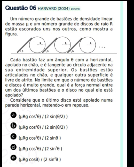 HARVARD (2024) #25699
Um número grande de bastões de densidade linear
de massa μ e um número grande de discos de raio R
estão escorados uns nos outros, como mostra a
figura.
Cada bastão faz um ângulo θ com a horizontal,
apoiado no chão, e é tangente ao círculo adjacente na
sua extremidade superior. Os bastões estão
articulados no chão, e qualquer outra superfície é
livre de atrito. No limite em que o número de bastões
e discos é muito grande, qual é a força normal entre
um dos últimos bastões e o disco no qual ele está
apoiado?
Considere que o último disco está apoiado numa
parede horizontal, matendo-o em repouso.
a (mu Rgcos^2θ )/(2sin (θ /2))
b (mu Rgcos^3θ )/(2sin (θ /2))
C (mu Rgcos^3θ )/(2sin θ )
d (mu Rgcos^3θ )/(2sin^2θ )
e (mu Rgcos θ )/(2sin^3θ )