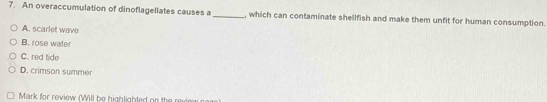 An overaccumulation of dinoflagellates causes a _, which can contaminate shellfish and make them unfit for human consumption.
A. scarlet wave
B. rose water
C. red tide
D. crimson summer
Mark for review (Will be highlighted on the revie