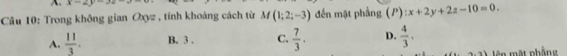 x-2y-3z-
Câu 10: Trong không gian Oxyz , tính khoảng cách từ M(1;2;-3) đến mặt phầng (P):x+2y+2z-10=0.
A.  11/3 . B. 3.
D.
C.  7/3 .  4/3 . 
ên mặt phẳng