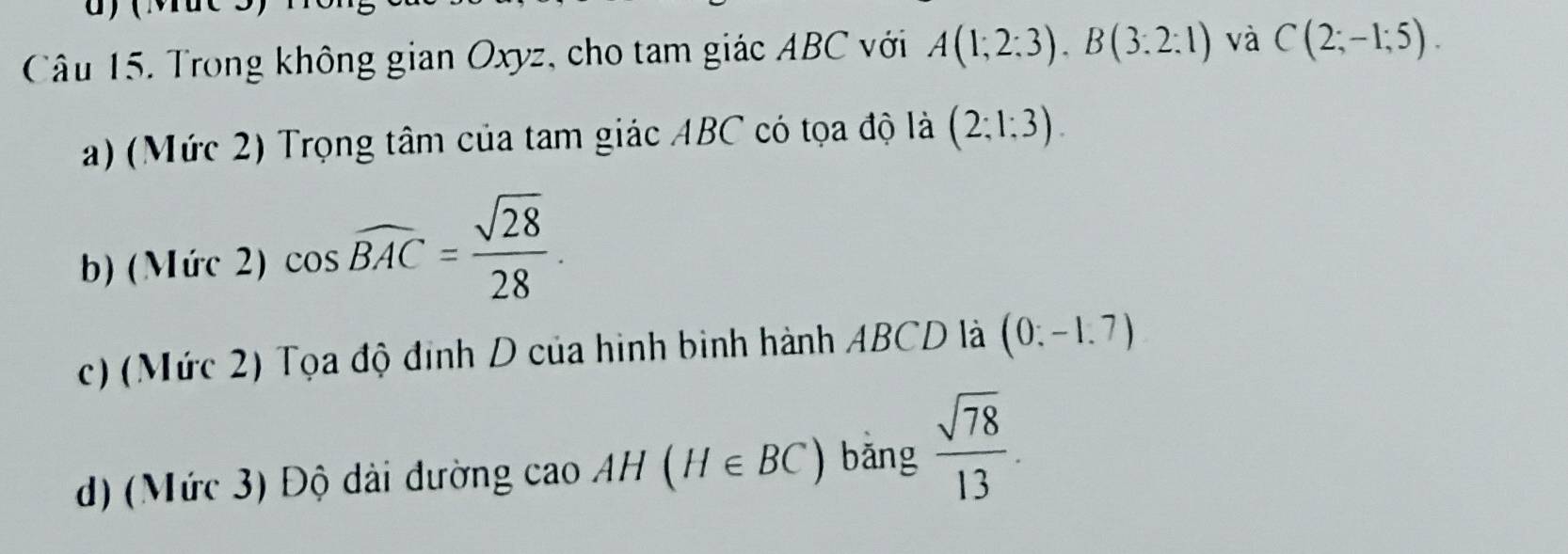 Trong không gian Oxyz, cho tam giác ABC với A(1;2:3), B(3:2:1) và C(2;-1;5).
a) (Mức 2) Trọng tâm của tam giác ABC có tọa độ là (2;1;3).
b) (Mức 2) cos widehat BAC= sqrt(28)/28 .
c) (Mức 2) Tọa độ đinh D của hình binh hành ABCD là (0:-1.7)
d) (Mức 3) Độ dài đường cao AH(H∈ BC) bǎng  sqrt(78)/13 .