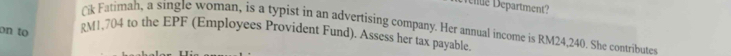 eté Department? 
Cik Fatimah, a single woman, is a typist in an advertising company. Her annual income is RM24,240. She contributes 
on to RM1,704 to the EPF (Employees Provident Fund). Assess her tax payable.
