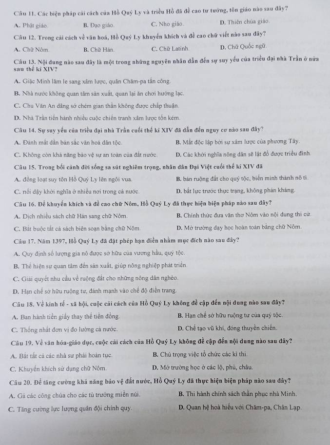 Các biện pháp cải cách của Hồ Quý Ly và triều Hồ đã đề cao tư tưởng, tôn giáo nào sau đây?
A. Phật giáo B. Đạo giáo. C. Nho giáo. D. Thiên chúa giáo
Câu 12. Trong cải cách về văn hoá, Hồ Quý Ly khuyến khích và đề cao chữ viết nào sau đây?
A. Chữ Nôm. B. Chữ Hán. C. Chữ Latinh. D. Chữ Quốc ngữ
Câu 13. Nội dung nào sau đây là một trong những nguyên nhân dẫn đến sự suy yếu của triều đại nhà Trần ở nửa
sau thể kĩ XIV?
A. Giặc Minh lâm le sang xâm lược, quân Chăm-pa tần công.
B. Nhà nước không quan tâm sản xuất, quan lại ăn chơi hưởng lạc.
C. Chu Văn An dãng sở chém gian thần không được chấp thuận.
D. Nhà Trần tiến hành nhiều cuộc chiến tranh xâm lược tổn kém.
Câu 14. Sự suy yếu của triều đại nhà Trần cuối thế kỉ XIV đã dẫn đến nguy cơ nào sau đây?
A. Đành mắt dân bản sắc văn hoá dân tộc. B. Mất độc lập bởi sự xâm lược của phương Tây.
C. Không còn khả năng bảo vệ sự an toàn của đất nước. D. Các khởi nghĩa nông dân sẽ lật đồ được triều đình.
Câu 15. Trong bối cảnh đời sống sa sút nghiêm trọng, nhân dân Đại Việt cuối thế kỉ XIV đã
A. đồng loạt suy tôn Hồ Quý Ly lên ngôi vua. B. bán ruộng đắt cho quý tộc, biển mình thành nô tì.
C. nổi dậy khởi nghĩa ở nhiều nơi trong cả nước. D. bắt lực trước thực trạng, không phản kháng.
Câu 16. Để khuyến khích và đề cao chữ Nôm, Hồ Quý Ly đã thực hiện biện pháp nào sau đây?
A. Dịch nhiều sách chữ Hán sang chữ Nôm. B. Chính thức đưa văn thơ Nôm vào nội dung thi cử.
C. Bắt buộc tắt cả sách biên soạn bằng chữ Nôm D. Mở trường dạy học hoàn toàn bằng chữ Nôm
Câu 17. Năm 1397, Hồ Quý Ly đã đặt phép hạn điền nhằm mục đích nào sau đây?
A. Quy định số lượng gia nô được sở hữu của vương hầu, quý tộc.
B. Thể hiện sự quan tâm đến sản xuất, giúp nông nghiệp phát triển.
C. Giải quyết nhu cầu về ruộng đất cho những nông dân nghèo.
D. Hạn chế sở hữu ruộng tư, đánh mạnh vào chế độ điễn trang.
Câu 18. Về kinh tế - xã hội, cuộc cải cách của Hồ Quý Ly không đề cập đến nội dung nào sau đây?
A. Ban hành tiền giấy thay thể tiền đồng. B. Hạn chế sở hữu ruộng tư của quý tộc.
C. Thống nhất đơn vị đo lường cả nước. D. Chể tạo vũ khí, đóng thuyền chiến.
Câu 19. Về văn hóa-giáo dục, cuộc cải cách của Hồ Quý Ly không đề cập đến nội dung nào sau đây?
A. Bắt tất cả các nhà sư phải hoàn tục. B. Chú trọng việc tổ chức các kì thi.
C. Khuyển khích sử dụng chữ Nôm. D. Mở trường học ở các lộ, phủ, châu.
Câu 20. Để tăng cường khả năng bảo vệ đất nước, Hồ Quý Ly đã thực hiện biện pháp nào sau đây?
A. Gà các công chúa cho các tù trưởng miền núi. B. Thi hành chính sách thần phục nhà Minh.
C. Tăng cường lực lượng quân đội chính quy.  D. Quan hệ hoà hiểu với Chăm-pa, Chân Lạp.