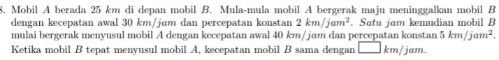 Mobil A berada 25 km di depan mobil B. Mula-mula mobil A bergerak maju meninggalkan mobil B 
dengan kecepatan awal 30 km/jam dan percepatan konstan 2km/jam^2. Satu jam kemudian mobil B 
mulai bergerak menyusul mobil A dengan kecepatan awal 40 km/ jɑm dan percepatan konstan 5km/jam^2. 
Ketika mobil B tepat menyusul mobil A, kecepatan mobil B sama dengan □ km/ jam.