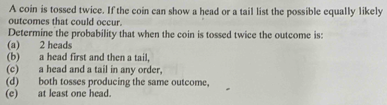 A coin is tossed twice. If the coin can show a head or a tail list the possible equally likely
outcomes that could occur.
Determine the probability that when the coin is tossed twice the outcome is:
(a) 2 heads
(b) a head first and then a tail,
(c) a head and a tail in any order,
(d) both tosses producing the same outcome,
(e) at least one head.