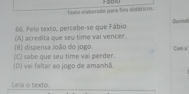 Fabio
Texto elaborado para fins didáticos.
66. Pelo texto, percebe-se que Fábio Ouvind
(A) acredita que seu time vai vencer.
(B) dispensa João do jogo. Com a
(C) sabe que seu time vai perder.
(D) vai faltar ao jogo de amanhã.
Leia o texto.