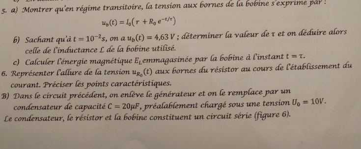 Montrer qu'en régime transitoire, la tension aux bornes de la bobine s'exprime par :
u_b(t)=I_0(r+R_0e^(-t/tau))
b) Sachant qu'à t=10^(-2)s, onau_b(t)=4,63V; déterminer la valeur de τ et on déduire alors 
celle de l'inductance L de la bobine utilisé. 
c) Calculer l'énergie magnétique E_L emmagasinée par la bobine à l'instant t=tau. 
6. Représenter l'allure de la tension u_R_0 (t) aux bornes du résistor au cours de l'établissement du 
courant. Préciser les points caractéristiques. 
B) Dans le circuit précédent, on enlève le générateur et on le remplace par un 
condensateur de capacité C=20mu F , préalablement chargé sous une tension U_0=10V. 
Le condensateur, le résistor et la bobine constituent un circuit série (figure 6).