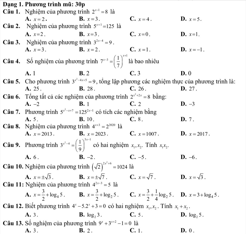 Dạng 1. Phương trình mũ: 30p
Câu 1. Nghiệm của phương trình 2^(x-1)=8 là
A. x=2. B. x=3. C. x=4. D. x=5.
Câu 2. Nghiệm của phương trình 5^(x+1)=125 là
A. x=2. B. x=3. C. x=0. D. x=1.
Câu 3. Nghiệm của phương trình 3^(2x-4)=9.
A. x=3. B. x=2. C. x=1. D. x=-1.
Câu 4. Số nghiệm của phương trình 7^(x-3)=( 1/7 )^x+1 là bao nhiêu
A. 1 B. 2 C. 3 D. 0
Câu 5. Cho phương trình 3^(x^2)-4x+5=9 , tổng lập phương các nghiệm thực của phương trình là:
A. 25 . B. 28 . C. 26 . D. 27 .
Câu 6. Tổng tất cả các nghiệm của phương trình 2^(x^2)+2x=8 bằng:
A. -2 B. 1 C. 2 D. -3
Câu 7. Phương trình 5^(x^2)-x+7=125^(2x-1) có tích các nghiệm bằng
A. 5 . B. 10 . C. 8 . D. 7 .
Câu 8. Nghiệm của phương trình 4^(x+3)=2^(2020) là
A. x=2013. B. x=2023. C. x=1007. D. x=2017.
Câu 9. Phương trình 3^(x^2)-4=( 1/9 )^3x-1 có hai nghiệm x_1,x_2. Tính x_1x_2.
A. 6 . B. -2 . C. -5. D. -6 .
Câu 10. Nghiệm của phương trình (sqrt(2))^2x^2+6=1024 là
A. x=± sqrt(3). B. x=± sqrt(7). C. x=sqrt(7). D. x=sqrt(3).
Câu 11: Nghiệm của phương trình 4^(2x-3)=5 là
A. x= 3/2 +log _45. B. x= 3/2 +log _25. C. x= 3/2 + 1/4 log _25. D. x=3+log _45.
Câu 12. Biết phương trình 4^x-5.2^x+3=0 có hai nghiệm x_1,x_2. Tính x_1+x_2.
A. 3 . B. log _23. C. 5 . D. log _25.
Câu 13. Số nghiệm của phương trình 9^x+3^(x+2)-1=0 là
A. 3 . B. 2 . C. 1. D. 0 .