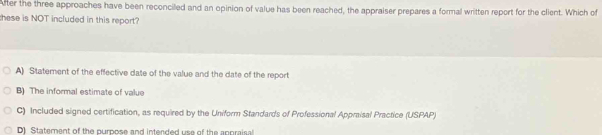 After the three approaches have been reconciled and an opinion of value has been reached, the appraiser prepares a formal written report for the client. Which of
hese is NOT included in this report?
A) Statement of the effective date of the value and the date of the report
B) The informal estimate of value
C) Included signed certification, as required by the Uniform Standards of Professional Appraisal Practice (USPAP)
D) Statement of the purpose and intended use of the appraisal