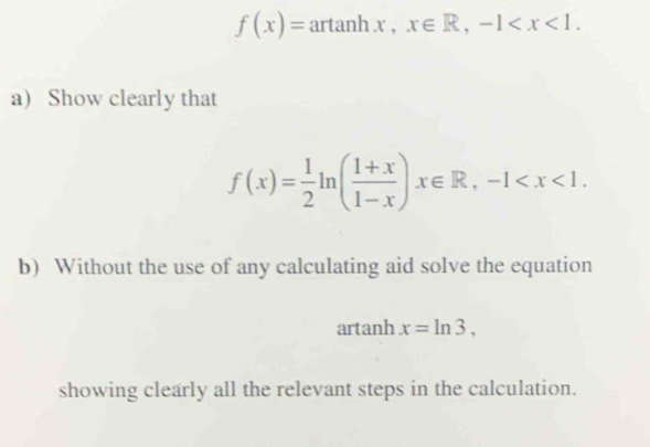 f(x)= arctan hx, x∈ R, -1 . 
a) Show clearly that
f(x)= 1/2 ln ( (1+x)/1-x )x∈ R, -1 . 
b) Without the use of any calculating aid solve the equation 
artanh x=ln 3, 
showing clearly all the relevant steps in the calculation.