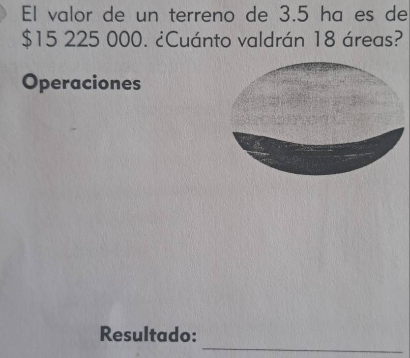 El valor de un terreno de 3.5 ha es de
$15 225 000. ¿Cuánto valdrán 18 áreas? 
Operaciones 
_ 
Resultado: