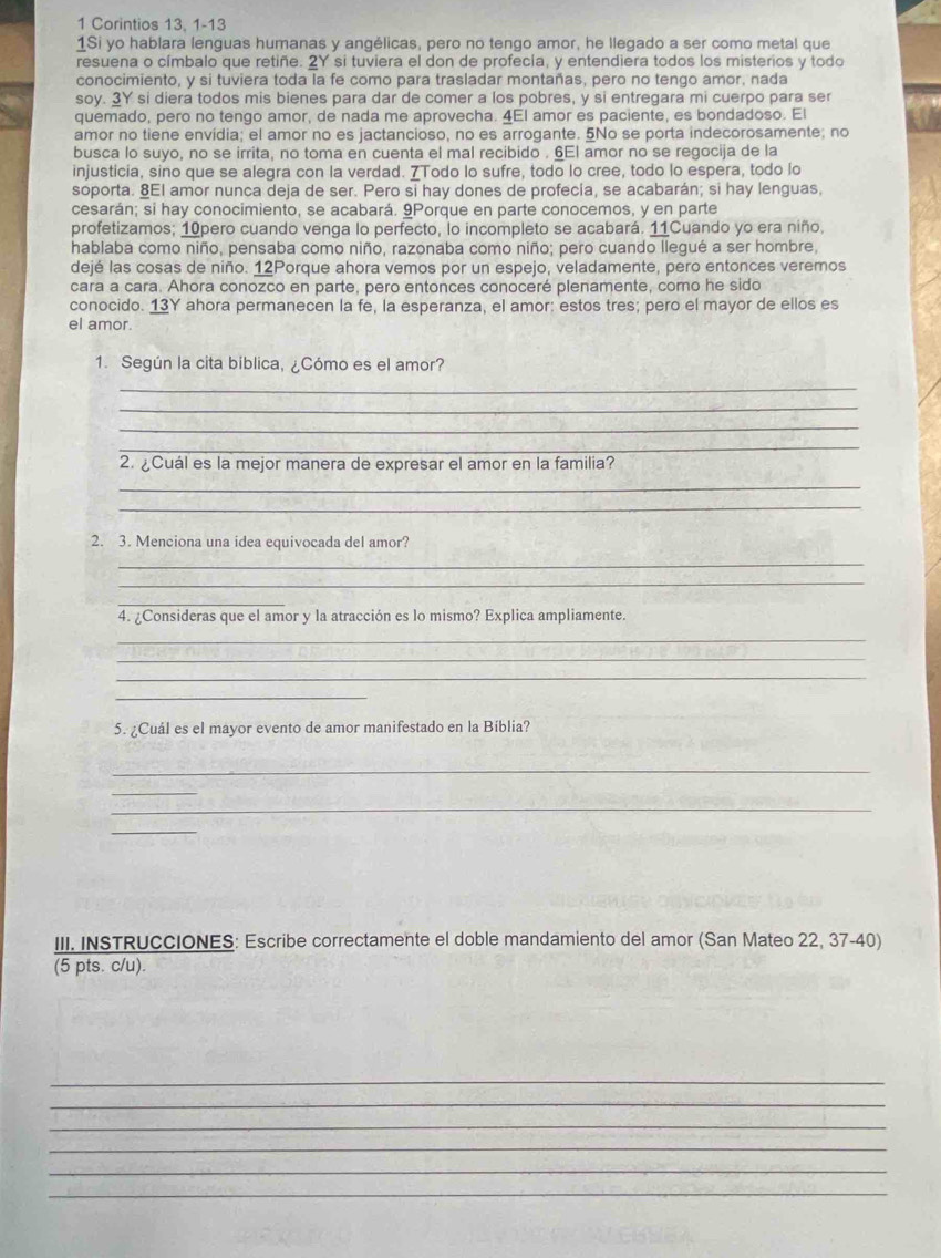 Corintios 13, 1-13
1Si yo hablara lenguas humanas y angélicas, pero no tengo amor, he llegado a ser como metal que
resuena o címbalo que retiñe. 2Y si tuviera el don de profecía, y entendiera todos los misterios y todo
conocimiento, y si tuviera toda la fe como para trasladar montañas, pero no tengo amor, nada
soy. 3Y si diera todos mis bienes para dar de comer a los pobres, y si entregara mi cuerpo para ser
quemado, pero no tengo amor, de nada me aprovecha. 4El amor es paciente, es bondadoso. El
amor no tiene envídia; el amor no es jactancioso, no es arrogante. 5No se porta indecorosamente; no
busca lo suyo, no se irrita, no toma en cuenta el mal recibido , 6El amor no se regocija de la
injusticia, sino que se alegra con la verdad. 7Todo lo sufre, todo lo cree, todo lo espera, todo lo
soporta. 8El amor nunca deja de ser. Pero si hay dones de profecía, se acabarán; si hay lenguas,
cesarán; si hay conocimiento, se acabará. 9Porque en parte conocemos, y en parte
profetizamos; 10pero cuando venga lo perfecto, lo incompleto se acabará. 11Cuando yo era niño,
hablaba como niño, pensaba como niño, razonaba como niño; pero cuando llegué a ser hombre,
dejé las cosas de niño. 12Porque ahora vemos por un espejo, veladamente, pero entonces veremos
cara a cara. Ahora conozco en parte, pero entonces conoceré plenamente, como he sido
conocido. 13Y ahora permanecen la fe, la esperanza, el amor: estos tres; pero el mayor de ellos es
el amor.
1. Según la cita biblica, ¿Cómo es el amor?
_
_
_
_
2. ¿Cuál es la mejor manera de expresar el amor en la familia?
_
_
2. 3. Menciona una idea equivocada del amor?
_
_
_
4. ¿Consideras que el amor y la atracción es lo mismo? Explica ampliamente.
_
_
_
_
5. ¿Cuál es el mayor evento de amor manifestado en la Bíblia?
_
_
_
_
III. INSTRUCCIONES: Escribe correctamente el doble mandamiento del amor (San Mateo 22, 37-40)
(5 pts. c/u).
_
_
_
_
_
_