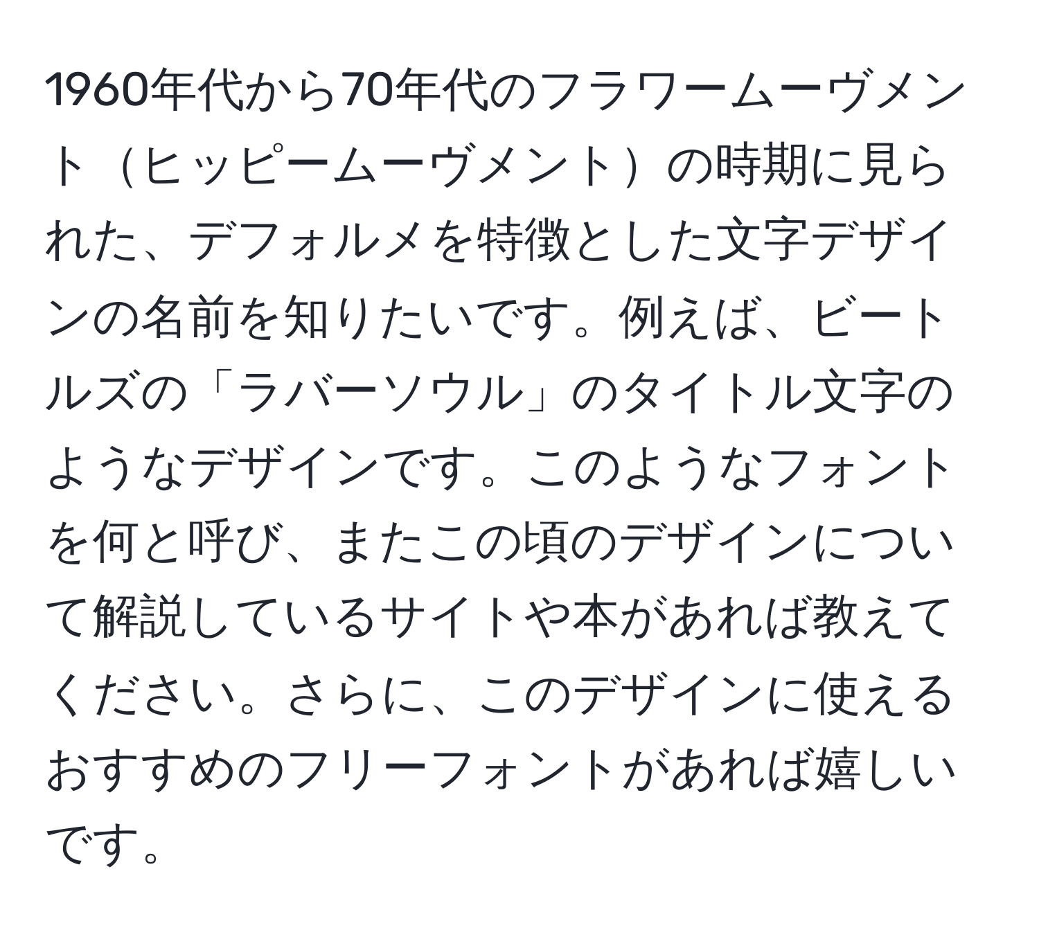 1960年代から70年代のフラワームーヴメントヒッピームーヴメントの時期に見られた、デフォルメを特徴とした文字デザインの名前を知りたいです。例えば、ビートルズの「ラバーソウル」のタイトル文字のようなデザインです。このようなフォントを何と呼び、またこの頃のデザインについて解説しているサイトや本があれば教えてください。さらに、このデザインに使えるおすすめのフリーフォントがあれば嬉しいです。